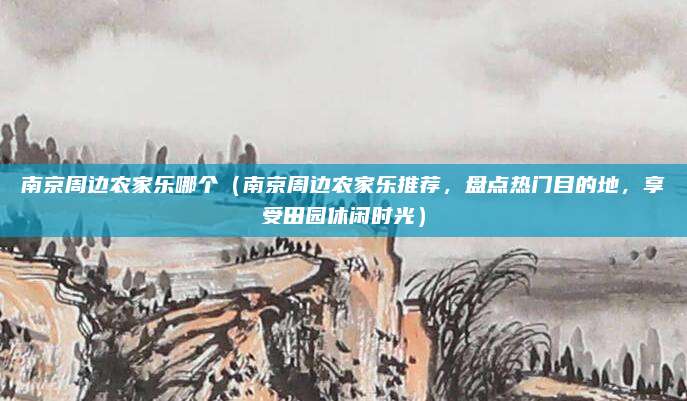 南京周边农家乐哪个(南京周边农家乐推荐,盘点热门目的地,享受田园休闲时光)