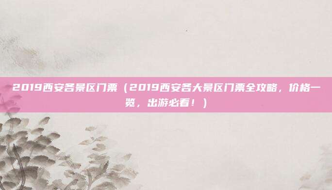 2019西安各景区门票（2019西安各大景区门票全攻略，价格一览，出游必看！）