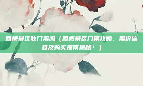 西栅景区收门票吗(西栅景区门票攻略,票价信息及购买指南揭秘!)
