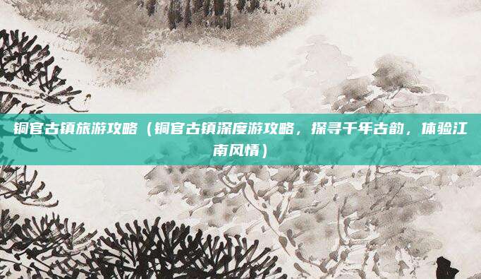 铜官古镇旅游攻略(铜官古镇深度游攻略,探寻千年古韵,体验江南风情)