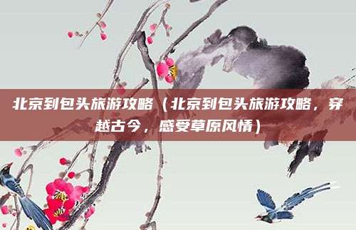 北京到包头旅游攻略(北京到包头旅游攻略,穿越古今,感受草原风情)