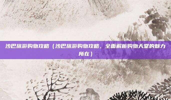 沙巴旅游购物攻略(沙巴旅游购物攻略,全面解析购物天堂的魅力所在)