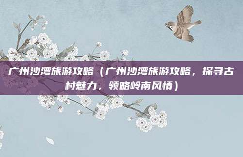 广州沙湾旅游攻略(广州沙湾旅游攻略,探寻古村魅力,领略岭南风情)