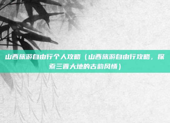 山西旅游自由行个人攻略(山西旅游自由行攻略,探索三晋大地的古韵风情)