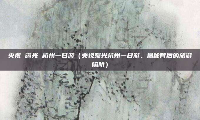 央视 曝光 杭州一日游（央视曝光杭州一日游，揭秘背后的旅游陷阱）