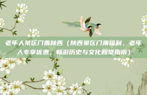 老年人景区门票陕西(陕西景区门票福利,老年人专享优惠,畅游历史与文化殿堂指南)