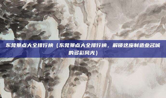 东莞景点大全排行榜(东莞景点大全排行榜,解锁这座制造业名城的多彩风光)