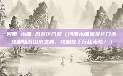 河南 水库 风景区门票(河南水库风景区门票攻略畅游山水之美,攻略在手行程无忧!)