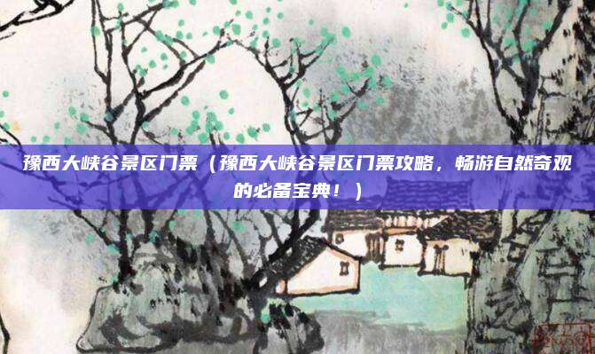 豫西大峡谷景区门票(豫西大峡谷景区门票攻略,畅游自然奇观的必备宝典!)