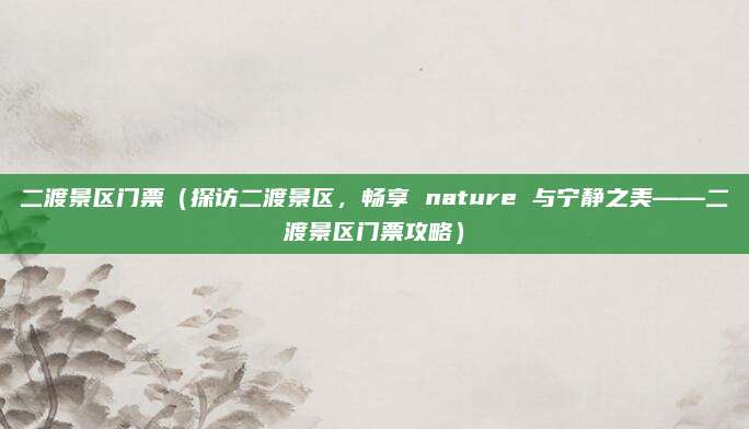 二渡景区门票(探访二渡景区,畅享 nature 与宁静之美——二渡景区门票攻略)