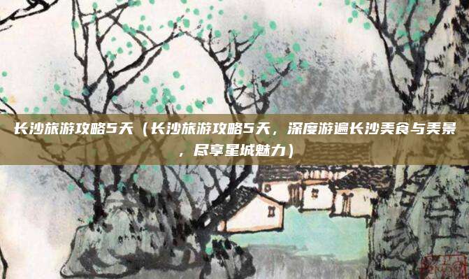 长沙旅游攻略5天（长沙旅游攻略5天，深度游遍长沙美食与美景，尽享星城魅力）