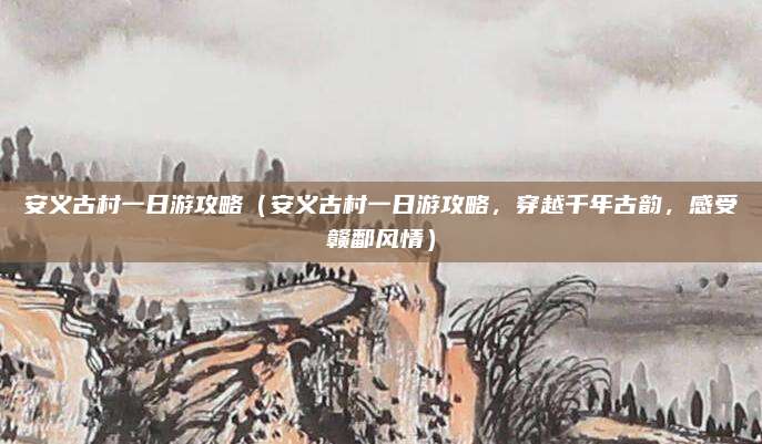 安义古村一日游攻略(安义古村一日游攻略,穿越千年古韵,感受赣鄱风情)