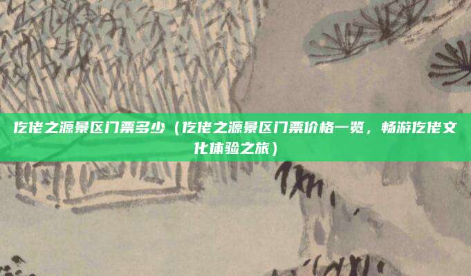 仡佬之源景区门票多少(仡佬之源景区门票价格一览,畅游仡佬文化体验之旅)