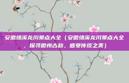 安徽绩溪龙川景点大全(安徽绩溪龙川景点大全,探寻徽州古韵,感受传统之美)