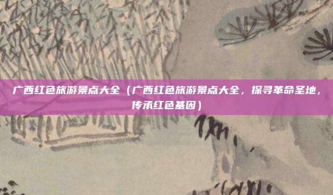 广西红色旅游景点大全(广西红色旅游景点大全,探寻革命圣地,传承红色基因)