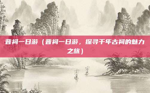 晋祠一日游(晋祠一日游,探寻千年古祠的魅力之旅)