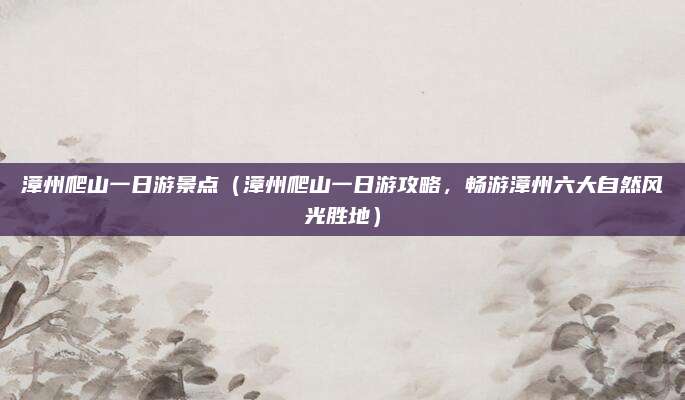 漳州爬山一日游景点（漳州爬山一日游攻略，畅游漳州六大自然风光胜地）