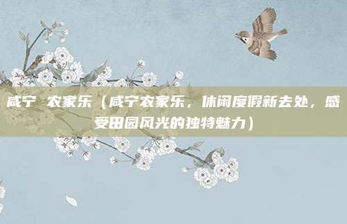 咸宁 农家乐（咸宁农家乐，休闲度假新去处，感受田园风光的独特魅力）