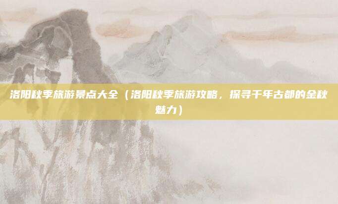 洛阳秋季旅游景点大全(洛阳秋季旅游攻略,探寻千年古都的金秋魅力)