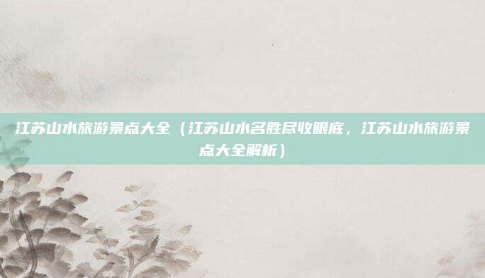 江苏山水旅游景点大全(江苏山水名胜尽收眼底,江苏山水旅游景点大全解析)