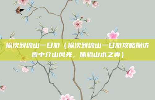 榆次到绵山一日游（榆次到绵山一日游攻略探访晋中介山风光，体验山水之美）