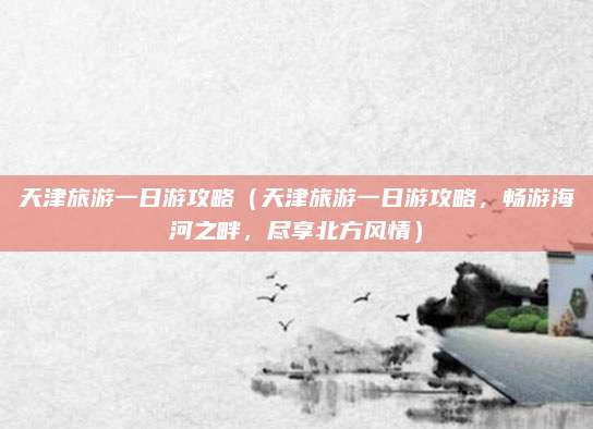 天津旅游一日游攻略（天津旅游一日游攻略，畅游海河之畔，尽享北方风情）