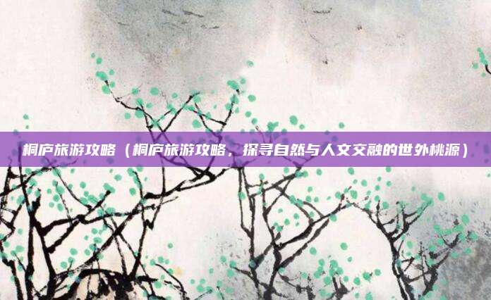 桐庐旅游攻略(桐庐旅游攻略,探寻自然与人文交融的世外桃源)
