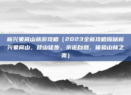 新兴象窝山旅游攻略（2023全新攻略探秘新兴象窝山，登山徒步，亲近自然，体验山林之美）