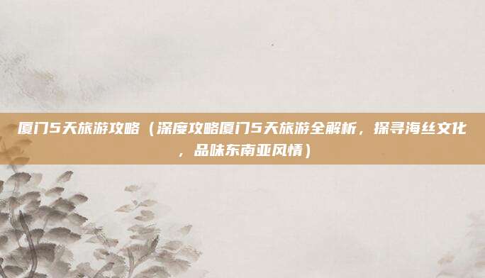 厦门5天旅游攻略(深度攻略厦门5天旅游全解析,探寻海丝文化,品味东南亚风情)