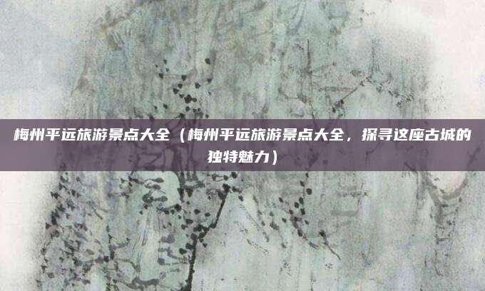 梅州平远旅游景点大全（梅州平远旅游景点大全，探寻这座古城的独特魅力）
