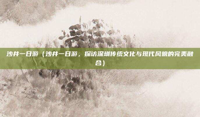 沙井一日游(沙井一日游,探访深圳传统文化与现代风貌的完美融合)