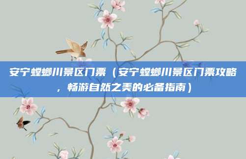 安宁螳螂川景区门票（安宁螳螂川景区门票攻略，畅游自然之美的必备指南）