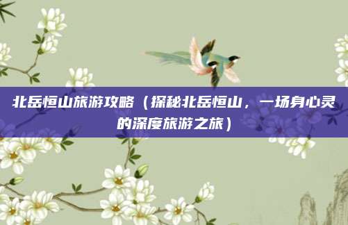 北岳恒山旅游攻略(探秘北岳恒山,一场身心灵的深度旅游之旅)