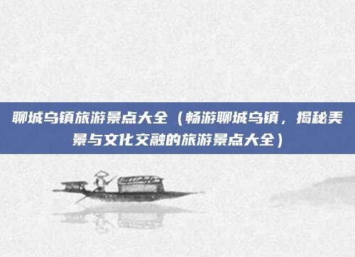 聊城乌镇旅游景点大全(畅游聊城乌镇,揭秘美景与文化交融的旅游景点大全)