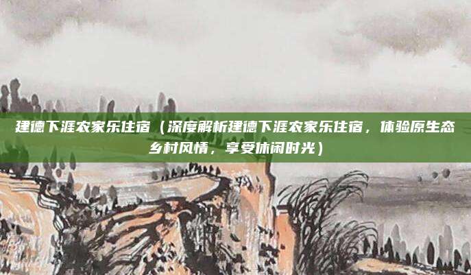 建德下涯农家乐住宿(深度解析建德下涯农家乐住宿,体验原生态乡村风情,享受休闲时光)