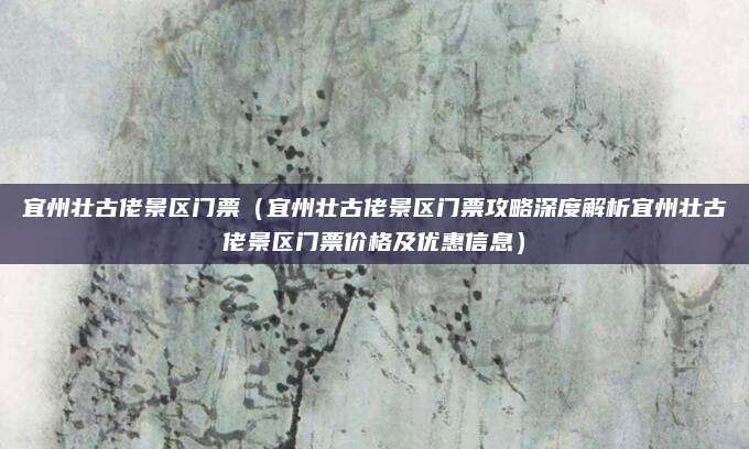 宜州壮古佬景区门票(宜州壮古佬景区门票攻略深度解析宜州壮古佬景区门票价格及优惠信息)