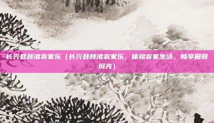 长兴县顾渚农家乐(长兴县顾渚农家乐,体验农家生活,畅享田园风光)