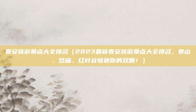 泰安旅游景点大全排名（2023最新泰安旅游景点大全排名，泰山、岱庙、红叶谷惊艳你的双眼！）