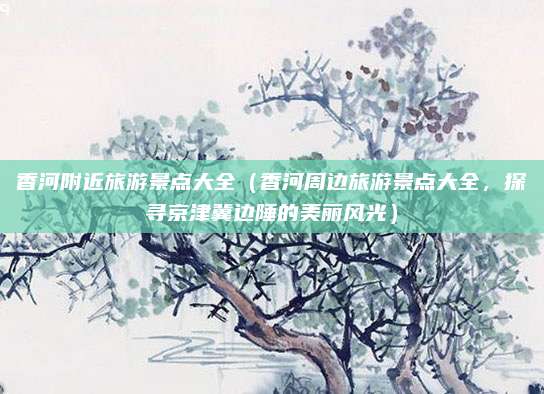 香河附近旅游景点大全(香河周边旅游景点大全,探寻京津冀边陲的美丽风光)