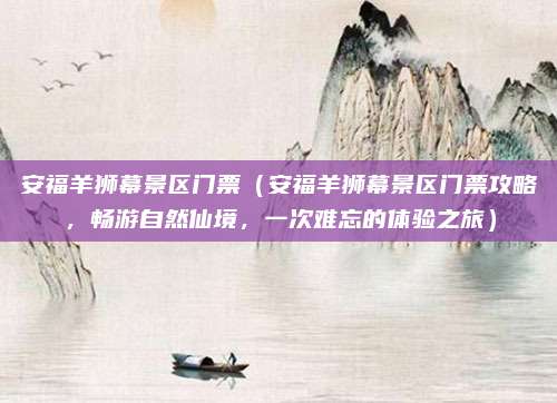 安福羊狮幕景区门票(安福羊狮幕景区门票攻略,畅游自然仙境,一次难忘的体验之旅)