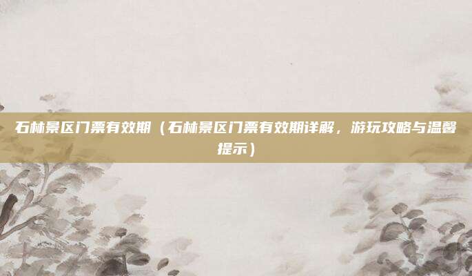 石林景区门票有效期(石林景区门票有效期详解,游玩攻略与温馨提示)