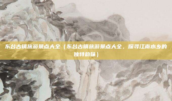东台古镇旅游景点大全（东台古镇旅游景点大全，探寻江南水乡的独特韵味）