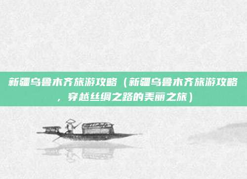 新疆乌鲁木齐旅游攻略(新疆乌鲁木齐旅游攻略,穿越丝绸之路的美丽之旅)