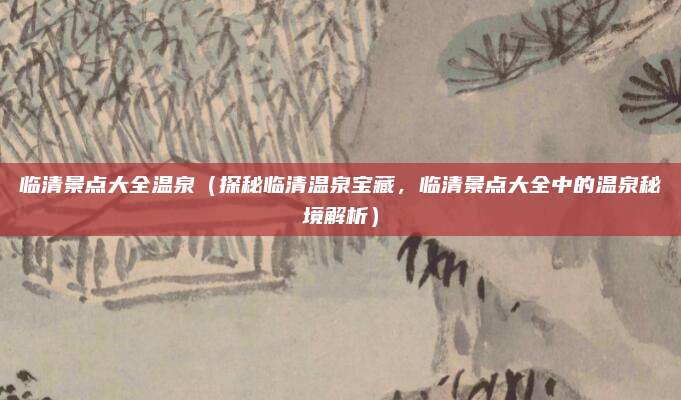 临清景点大全温泉(探秘临清温泉宝藏,临清景点大全中的温泉秘境解析)