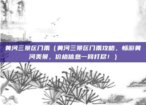 黄河三景区门票（黄河三景区门票攻略，畅游黄河美景，价格信息一网打尽！）