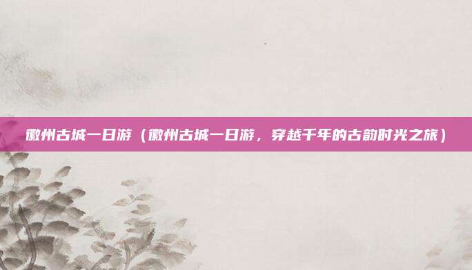 徽州古城一日游(徽州古城一日游,穿越千年的古韵时光之旅)