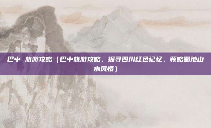 巴中 旅游攻略（巴中旅游攻略，探寻四川红色记忆，领略蜀地山水风情）