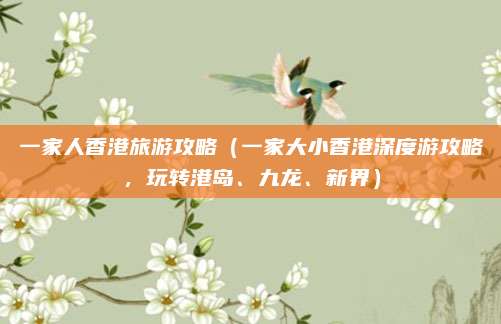 一家人香港旅游攻略(一家大小香港深度游攻略,玩转港岛、九龙、新界)