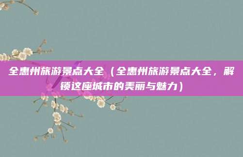 全惠州旅游景点大全（全惠州旅游景点大全，解锁这座城市的美丽与魅力）