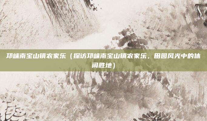 邛崃南宝山镇农家乐(探访邛崃南宝山镇农家乐,田园风光中的休闲胜地)